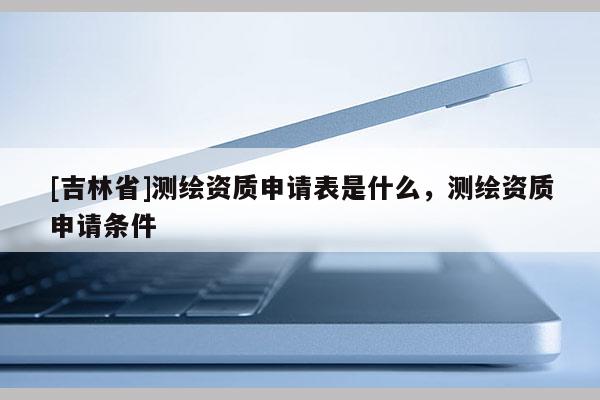 [吉林省]測繪資質申請表是什么，測繪資質申請條件