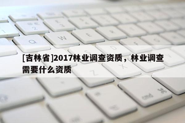 [吉林省]2017林業調查資質，林業調查需要什么資質