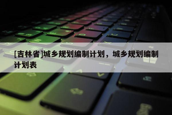 [吉林省]城鄉規劃編制計劃，城鄉規劃編制計劃表