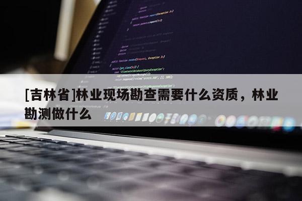 [吉林省]林業(yè)現(xiàn)場勘查需要什么資質(zhì)，林業(yè)勘測做什么
