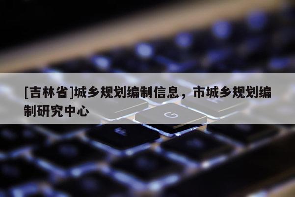 [吉林省]城鄉規劃編制信息，市城鄉規劃編制研究中心