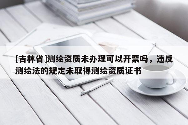 [吉林省]測繪資質(zhì)未辦理可以開票嗎，違反測繪法的規(guī)定未取得測繪資質(zhì)證書