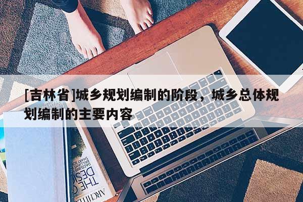[吉林省]城鄉規劃編制的階段，城鄉總體規劃編制的主要內容