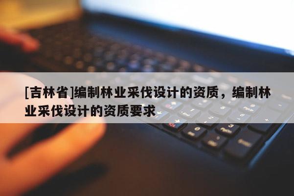 [吉林省]編制林業采伐設計的資質，編制林業采伐設計的資質要求