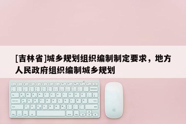 [吉林省]城鄉(xiāng)規(guī)劃組織編制制定要求，地方人民政府組織編制城鄉(xiāng)規(guī)劃