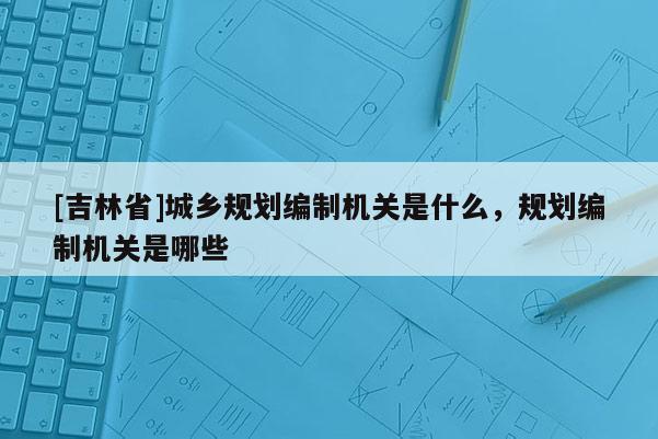 [吉林省]城鄉規劃編制機關是什么，規劃編制機關是哪些