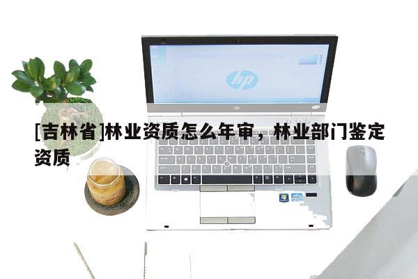 [吉林省]林業資質怎么年審，林業部門鑒定資質