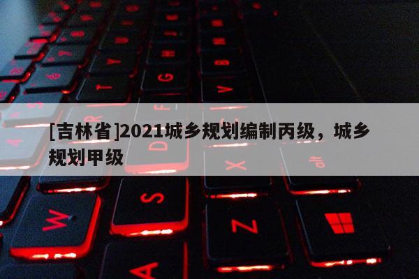 [吉林省]2021城鄉(xiāng)規(guī)劃編制丙級，城鄉(xiāng)規(guī)劃甲級