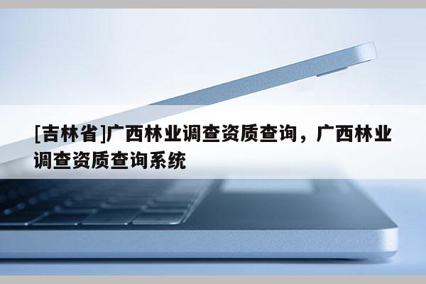 [吉林省]廣西林業調查資質查詢，廣西林業調查資質查詢系統