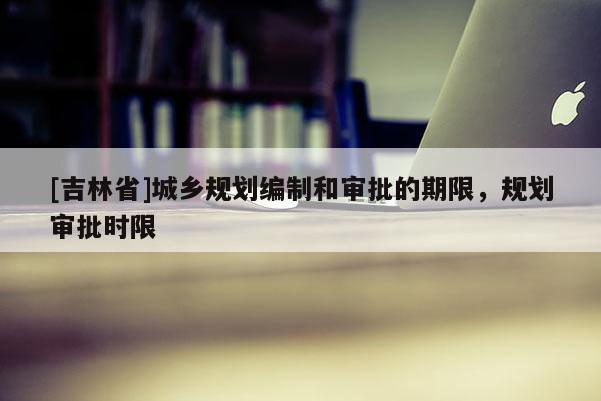 [吉林省]城鄉(xiāng)規(guī)劃編制和審批的期限，規(guī)劃審批時限