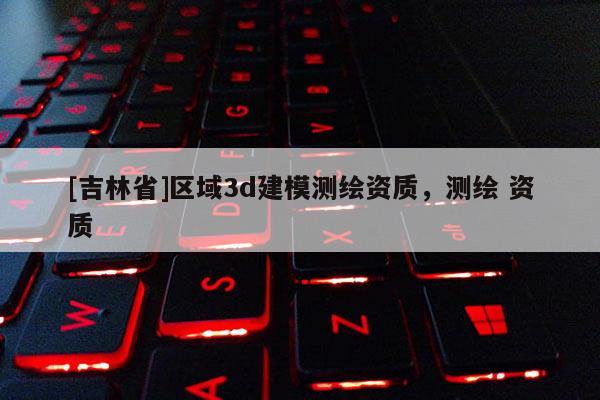 [吉林省]區域3d建模測繪資質，測繪 資質