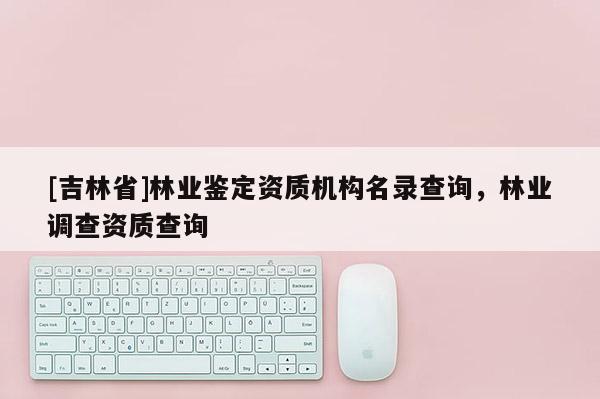 [吉林省]林業鑒定資質機構名錄查詢，林業調查資質查詢