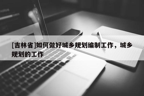 [吉林省]如何做好城鄉(xiāng)規(guī)劃編制工作，城鄉(xiāng)規(guī)劃的工作