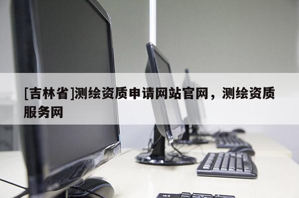 [吉林省]測繪資質申請網站官網，測繪資質服務網