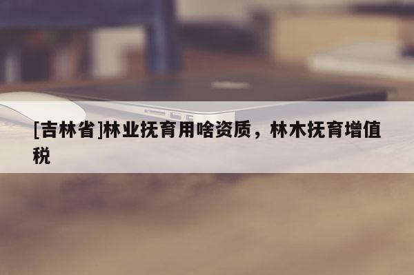 [吉林省]林業撫育用啥資質，林木撫育增值稅