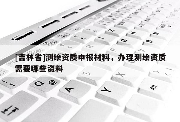 [吉林省]測繪資質申報材料，辦理測繪資質需要哪些資料