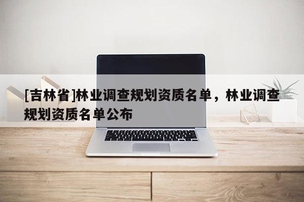[吉林省]林業調查規劃資質名單，林業調查規劃資質名單公布