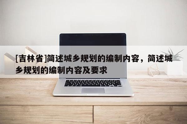 [吉林省]簡(jiǎn)述城鄉(xiāng)規(guī)劃的編制內(nèi)容，簡(jiǎn)述城鄉(xiāng)規(guī)劃的編制內(nèi)容及要求