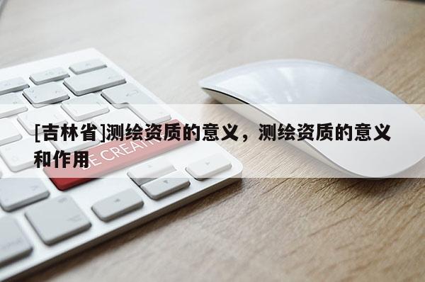 [吉林省]測繪資質的意義，測繪資質的意義和作用