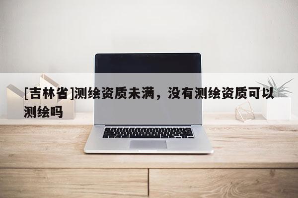 [吉林省]測繪資質(zhì)未滿，沒有測繪資質(zhì)可以測繪嗎
