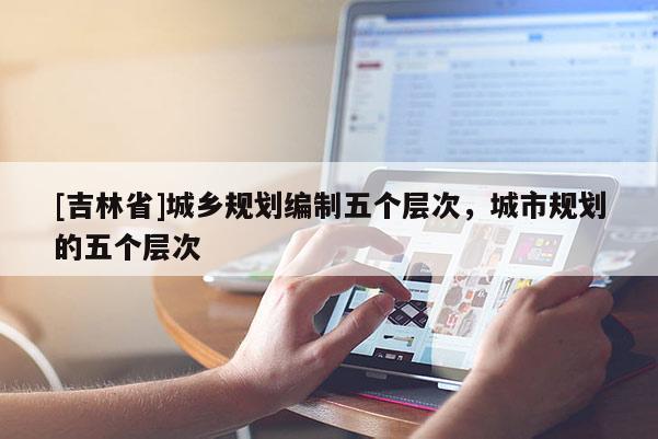 [吉林省]城鄉(xiāng)規(guī)劃編制五個(gè)層次，城市規(guī)劃的五個(gè)層次