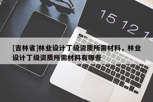 [吉林省]林業設計丁級資質所需材料，林業設計丁級資質所需材料有哪些