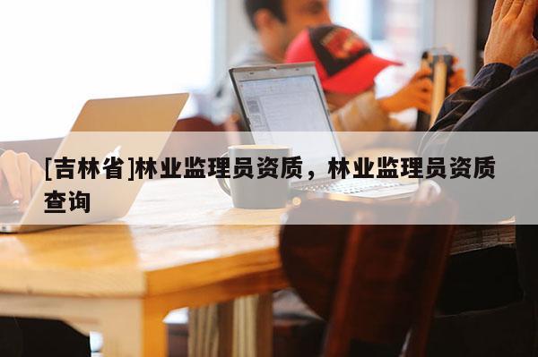 [吉林省]林業監理員資質，林業監理員資質查詢