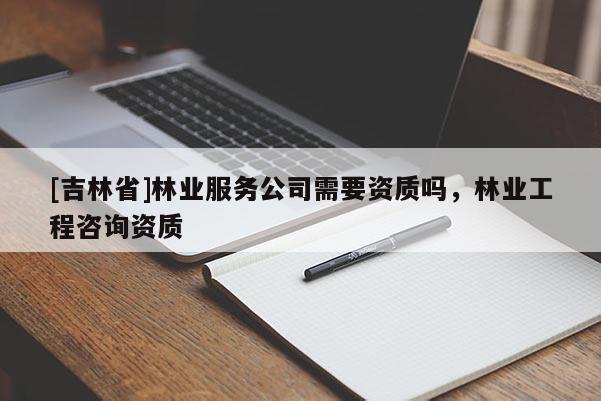[吉林省]林業服務公司需要資質嗎，林業工程咨詢資質