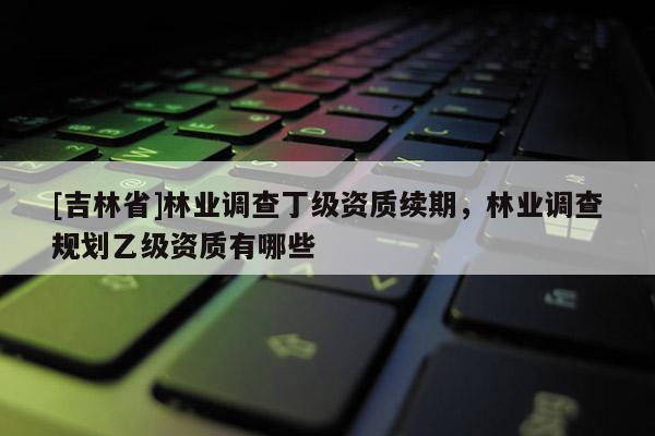 [吉林省]林業(yè)調(diào)查丁級資質(zhì)續(xù)期，林業(yè)調(diào)查規(guī)劃乙級資質(zhì)有哪些