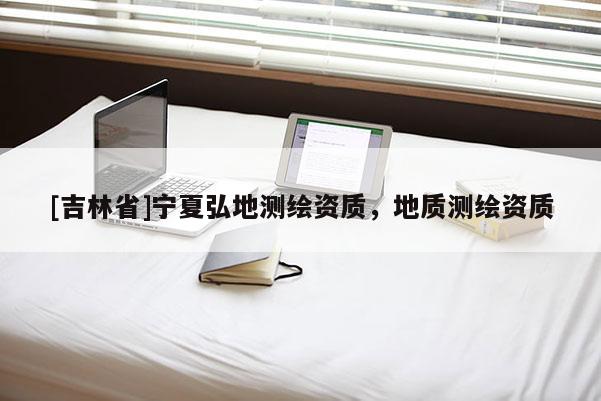 [吉林省]寧夏弘地測繪資質(zhì)，地質(zhì)測繪資質(zhì)