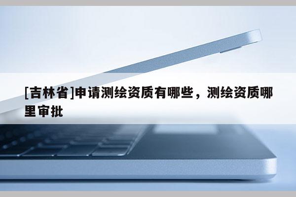 [吉林省]申請測繪資質有哪些，測繪資質哪里審批