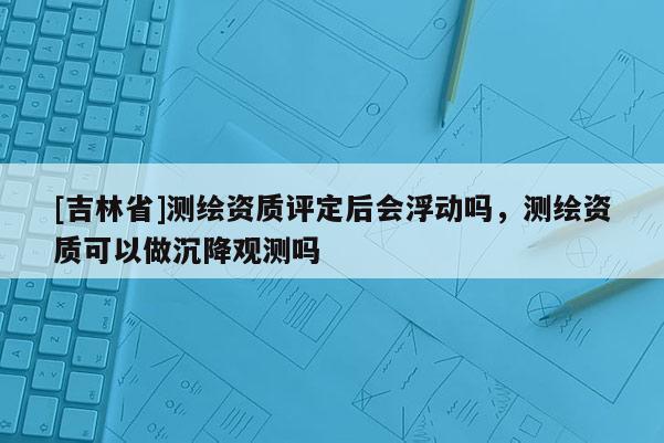 [吉林省]測繪資質(zhì)評定后會浮動嗎，測繪資質(zhì)可以做沉降觀測嗎