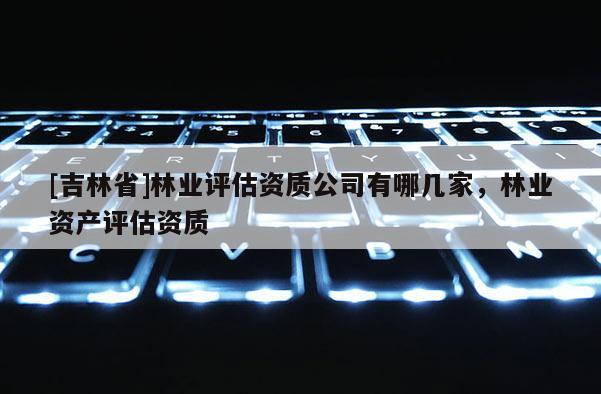 [吉林省]林業(yè)評估資質(zhì)公司有哪幾家，林業(yè)資產(chǎn)評估資質(zhì)