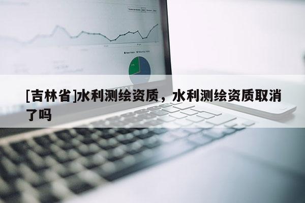 [吉林省]水利測繪資質，水利測繪資質取消了嗎