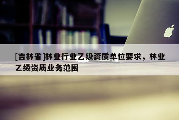 [吉林省]林業(yè)行業(yè)乙級(jí)資質(zhì)單位要求，林業(yè)乙級(jí)資質(zhì)業(yè)務(wù)范圍