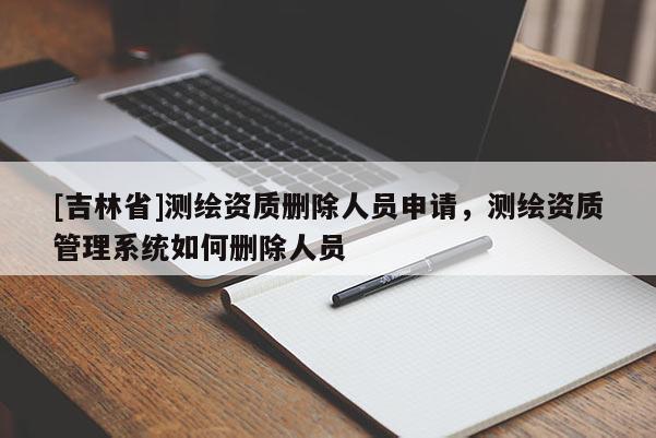 [吉林省]測繪資質(zhì)刪除人員申請，測繪資質(zhì)管理系統(tǒng)如何刪除人員