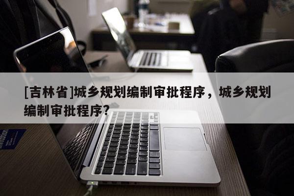 [吉林省]城鄉(xiāng)規(guī)劃編制審批程序，城鄉(xiāng)規(guī)劃編制審批程序?