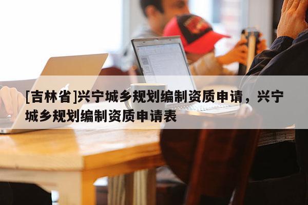 [吉林省]興寧城鄉規劃編制資質申請，興寧城鄉規劃編制資質申請表