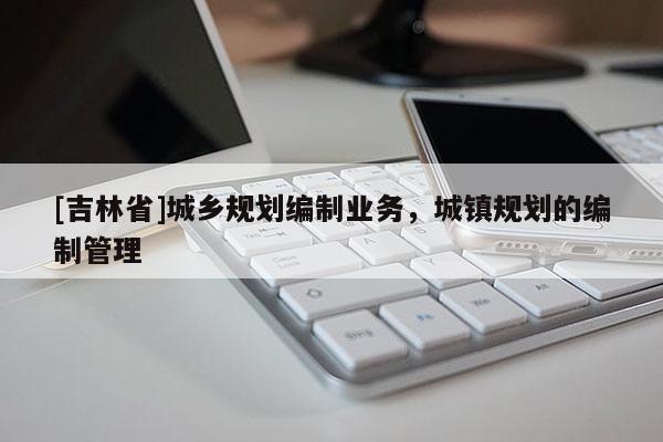 [吉林省]城鄉規劃編制業務，城鎮規劃的編制管理