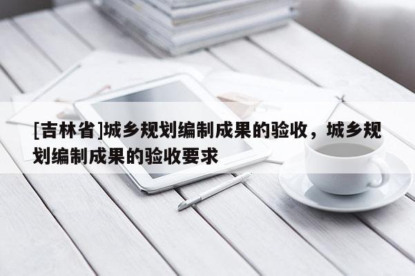 [吉林省]城鄉(xiāng)規(guī)劃編制成果的驗(yàn)收，城鄉(xiāng)規(guī)劃編制成果的驗(yàn)收要求