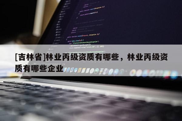 [吉林省]林業丙級資質有哪些，林業丙級資質有哪些企業