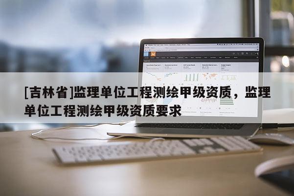 [吉林省]監(jiān)理單位工程測繪甲級資質(zhì)，監(jiān)理單位工程測繪甲級資質(zhì)要求