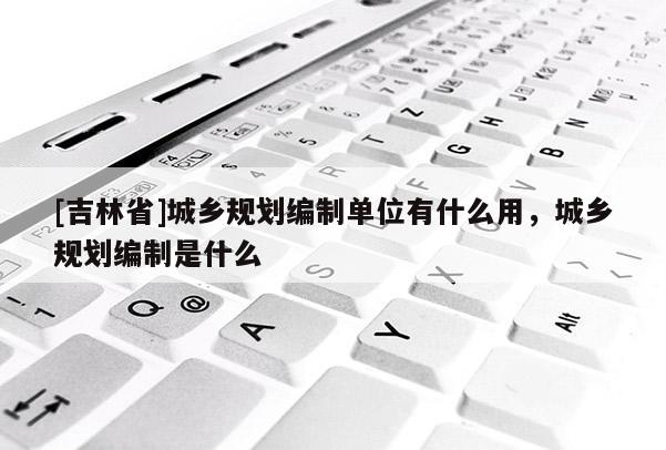 [吉林省]城鄉規劃編制單位有什么用，城鄉規劃編制是什么