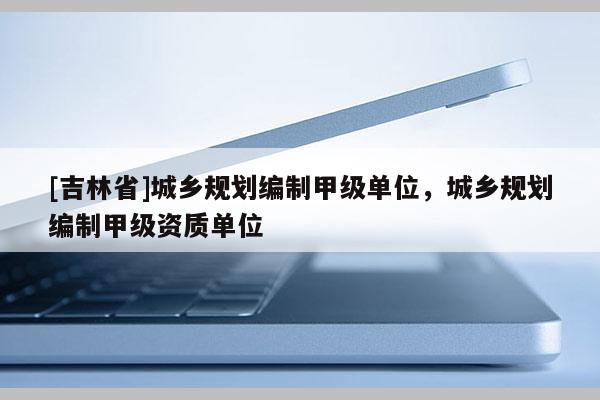 [吉林省]城鄉(xiāng)規(guī)劃編制甲級(jí)單位，城鄉(xiāng)規(guī)劃編制甲級(jí)資質(zhì)單位