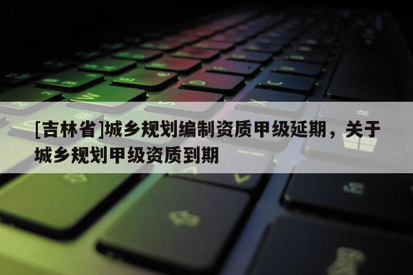 [吉林省]城鄉(xiāng)規(guī)劃編制資質(zhì)甲級延期，關(guān)于城鄉(xiāng)規(guī)劃甲級資質(zhì)到期