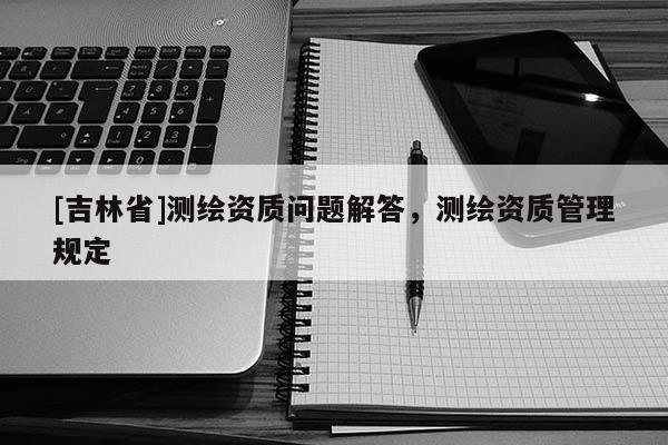[吉林省]測繪資質(zhì)問題解答，測繪資質(zhì)管理規(guī)定