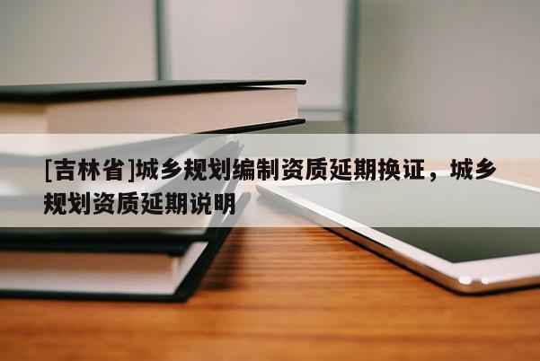 [吉林省]城鄉(xiāng)規(guī)劃編制資質(zhì)延期換證，城鄉(xiāng)規(guī)劃資質(zhì)延期說明
