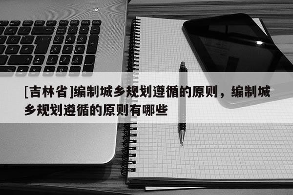 [吉林省]編制城鄉(xiāng)規(guī)劃遵循的原則，編制城鄉(xiāng)規(guī)劃遵循的原則有哪些