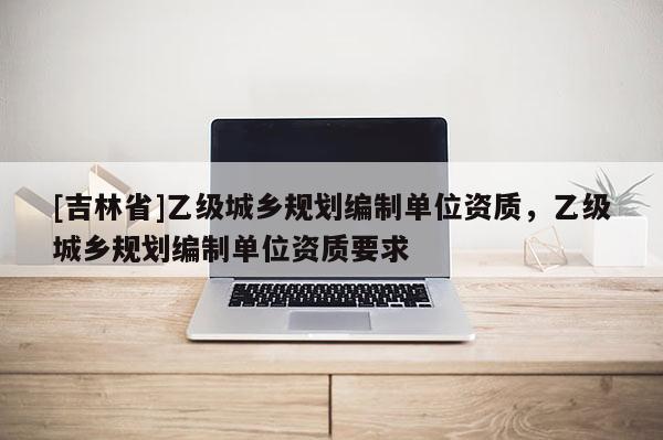 [吉林省]乙級城鄉規劃編制單位資質，乙級城鄉規劃編制單位資質要求