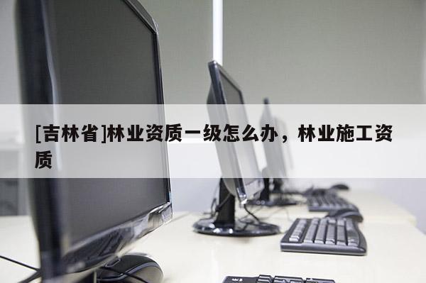 [吉林省]林業資質一級怎么辦，林業施工資質